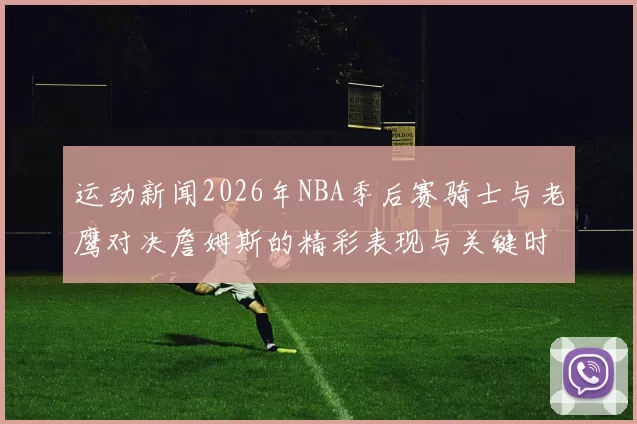 运动新闻2026年NBA季后赛骑士与老鹰对决詹姆斯的精彩表现与关键时刻回顾