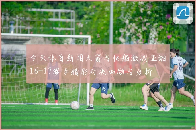 今天体育新闻火箭与快船激战正酣16-17赛季精彩对决回顾与分析
