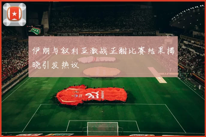 伊朗与叙利亚激战正酣比赛结果揭晓引发热议
