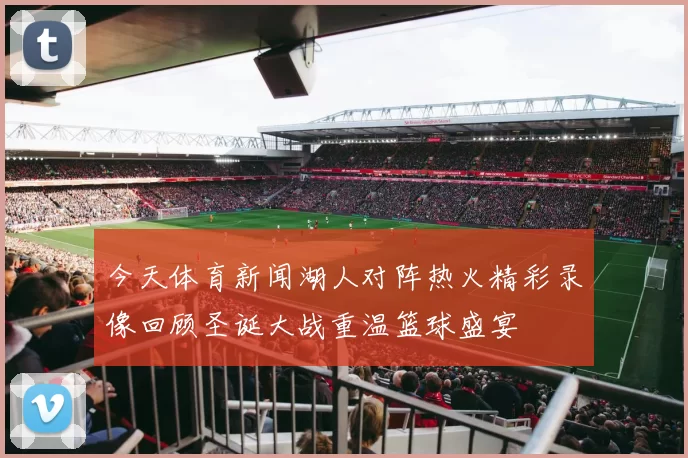 今天体育新闻湖人对阵热火精彩录像回顾圣诞大战重温篮球盛宴