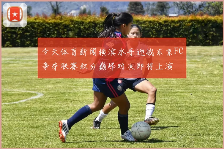 今天体育新闻横滨水手迎战东京FC争夺联赛积分巅峰对决即将上演