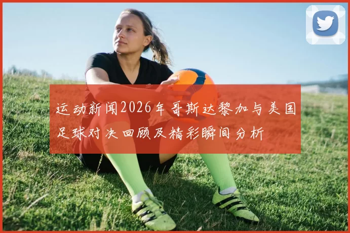 运动新闻2026年哥斯达黎加与美国足球对决回顾及精彩瞬间分析