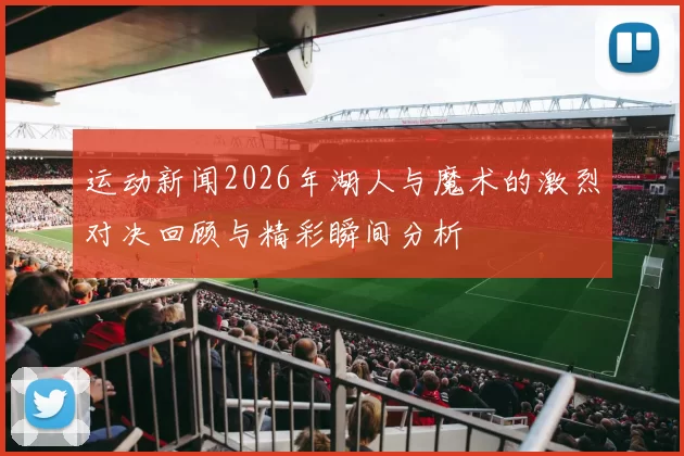 运动新闻2026年湖人与魔术的激烈对决回顾与精彩瞬间分析