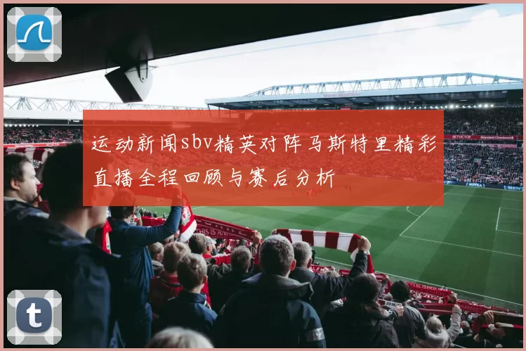 运动新闻sbv精英对阵马斯特里精彩直播全程回顾与赛后分析